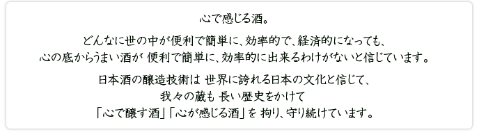 心で感じる酒。どんなに世の中が便利で簡単に、効率的で、経済的になっても、心の底からうまい酒が 便利で簡単に、効率的に出来るわけがないと信じています。日本酒の醸造技術は 世界に誇れる日本の文化と信じて、我々の蔵も 長い歴史をかけて「心で醸す酒」「心が感じる酒」を 拘り、守り続けています。
